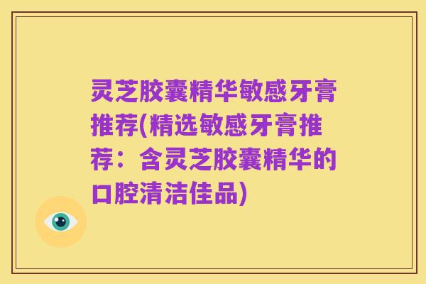 灵芝胶囊精华敏感牙膏推荐(精选敏感牙膏推荐:含灵芝胶囊精华的口腔清洁佳品)