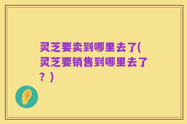 灵芝要卖到哪里去了(灵芝要销售到哪里去了?)