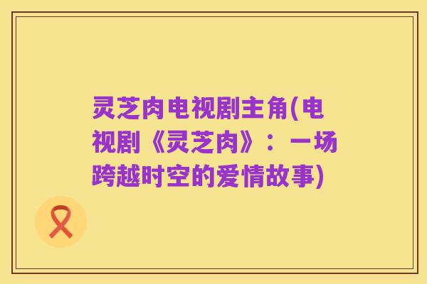 灵芝肉电视剧主角(电视剧《灵芝肉》:一场跨越时空的爱情故事)