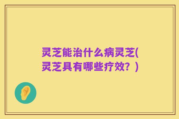 灵芝能治什么病灵芝(灵芝具有哪些疗效?)