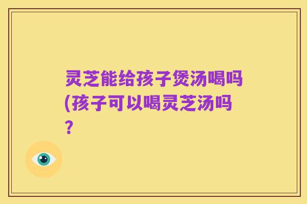 灵芝能给孩子煲汤喝吗(孩子可以喝灵芝汤吗？