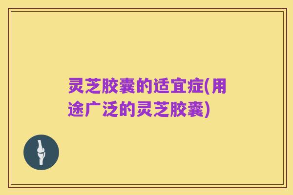 灵芝胶囊的适宜症(用途广泛的灵芝胶囊)