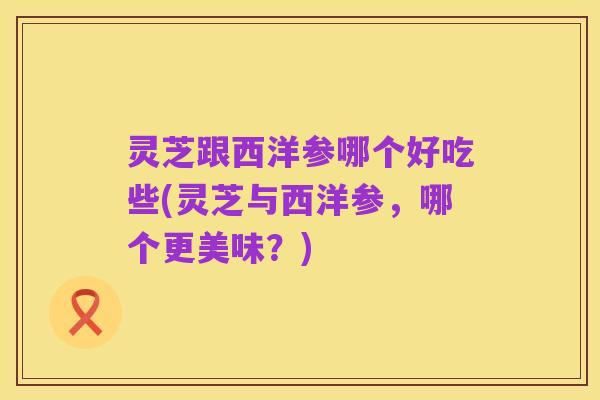 灵芝跟西洋参哪个好吃些(灵芝与西洋参,哪个更美味?)