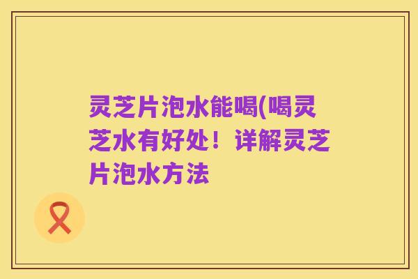 灵芝片泡水能喝(喝灵芝水有好处！详解灵芝片泡水方法