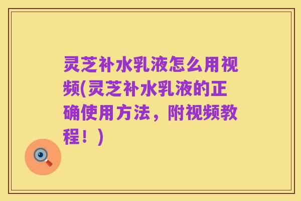 灵芝补水乳液怎么用视频(灵芝补水乳液的正确使用方法,附视频教程!)