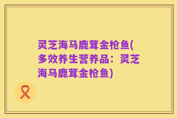 灵芝海马鹿茸金枪鱼(多效养生营养品：灵芝海马鹿茸金枪鱼)