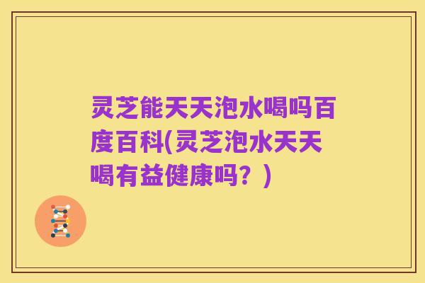 灵芝能天天泡水喝吗百度百科(灵芝泡水天天喝有益健康吗?)