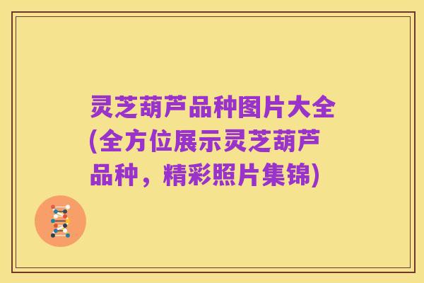 灵芝葫芦品种图片大全(全方位展示灵芝葫芦品种,精彩照片集锦)