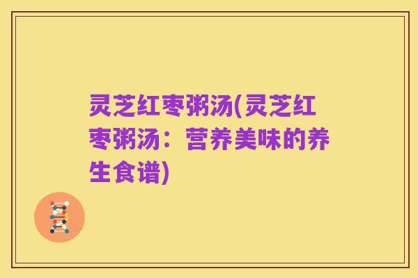 灵芝红枣粥汤(灵芝红枣粥汤:营养美味的养生食谱)