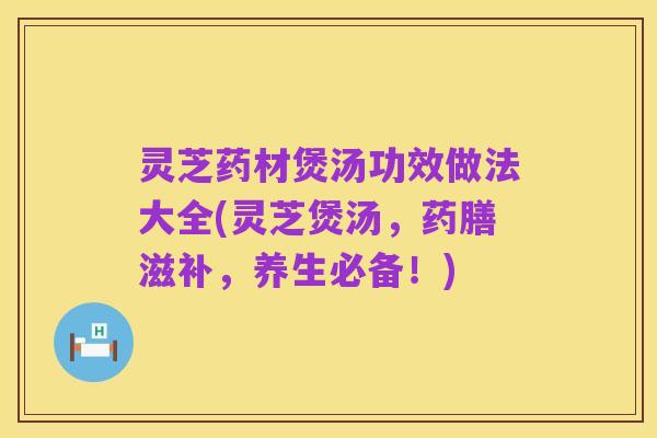 灵芝药材煲汤功效做法大全(灵芝煲汤,药膳滋补,养生必备!)