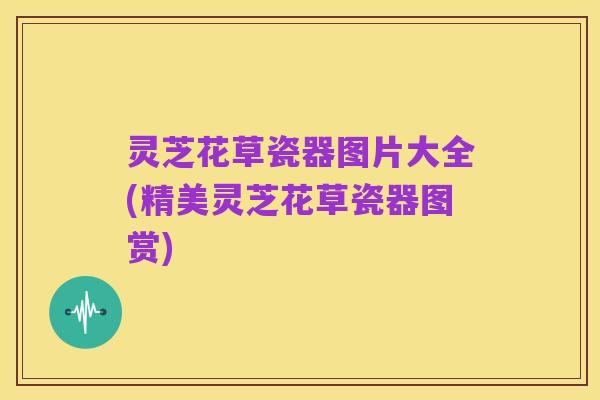 灵芝花草瓷器图片大全(精美灵芝花草瓷器图赏)
