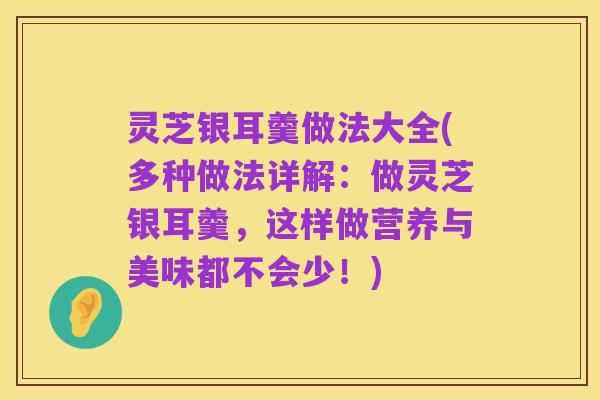 灵芝银耳羹做法大全(多种做法详解：做灵芝银耳羹，这样做营养与美味都不会少！)