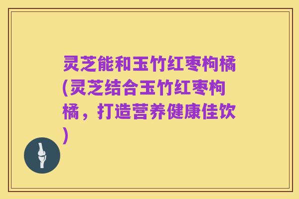 灵芝能和玉竹红枣枸橘(灵芝结合玉竹红枣枸橘,打造营养健康佳饮)