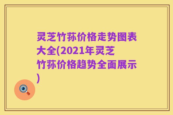 灵芝竹荪价格走势图表大全(2021年灵芝竹荪价格趋势全面展示)