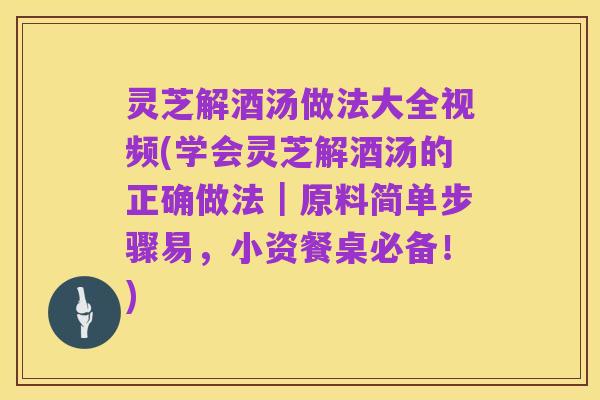 灵芝解酒汤做法大全视频(学会灵芝解酒汤的正确做法|原料简单步骤易,小资餐桌必备!)