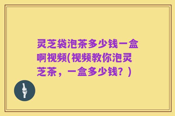 灵芝袋泡茶多少钱一盒啊视频(视频教你泡灵芝茶,一盒多少钱?)