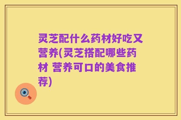 灵芝配什么药材好吃又营养(灵芝搭配哪些药材 营养可口的美食推荐)