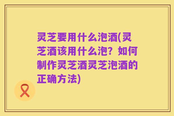 灵芝要用什么泡酒(灵芝酒该用什么泡?如何制作灵芝酒灵芝泡酒的正确方法)