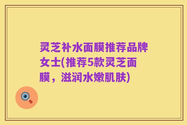 灵芝补水面膜推荐品牌女士(推荐5款灵芝面膜,滋润水嫩肌肤)