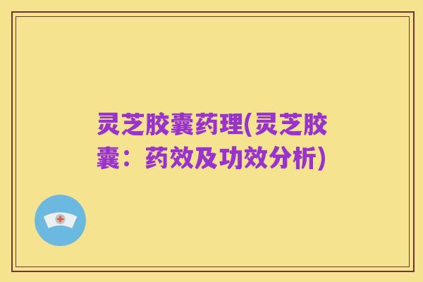 灵芝胶囊药理(灵芝胶囊:药效及功效分析)