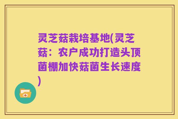 灵芝菇栽培基地(灵芝菇：农户成功打造头顶菌棚加快菇菌生长速度)