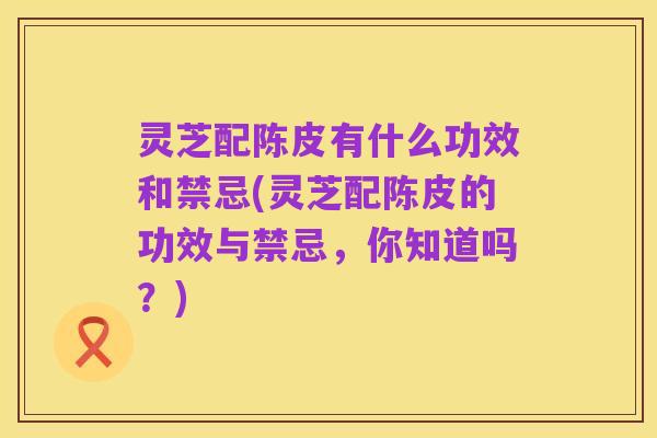 灵芝配陈皮有什么功效和禁忌(灵芝配陈皮的功效与禁忌,你知道吗?)