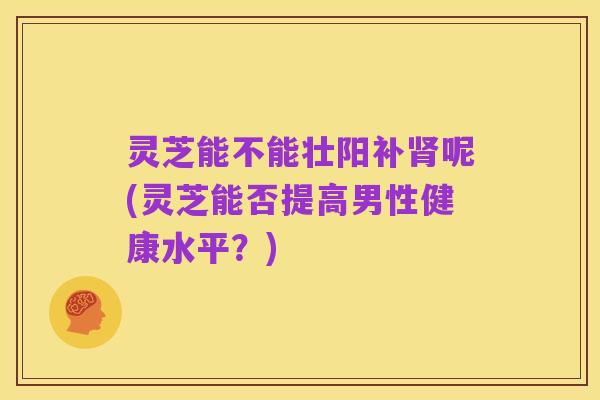 灵芝能不能壮阳补肾呢(灵芝能否提高男性健康水平?)