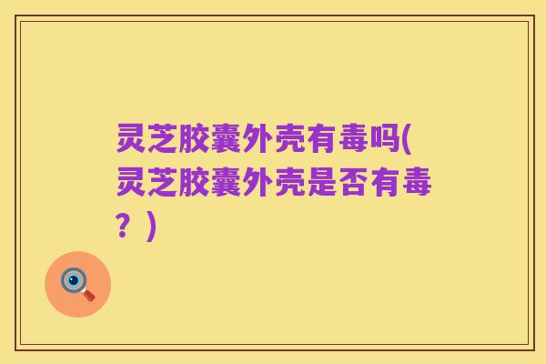 灵芝胶囊外壳有毒吗(灵芝胶囊外壳是否有毒？)