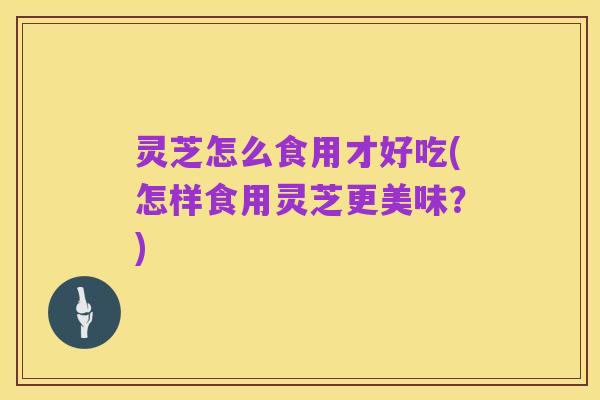 灵芝怎么食用才好吃(怎样食用灵芝更美味?)