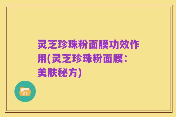 灵芝珍珠粉面膜功效作用(灵芝珍珠粉面膜:美肤秘方)