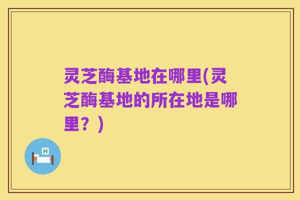 灵芝酶基地在哪里(灵芝酶基地的所在地是哪里？)