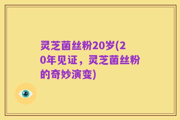 灵芝菌丝粉20岁(20年见证,灵芝菌丝粉的奇妙演变)