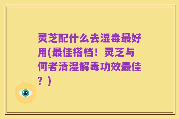 灵芝配什么去湿毒最好用(最佳搭档！灵芝与何者清湿解毒功效最佳？)
