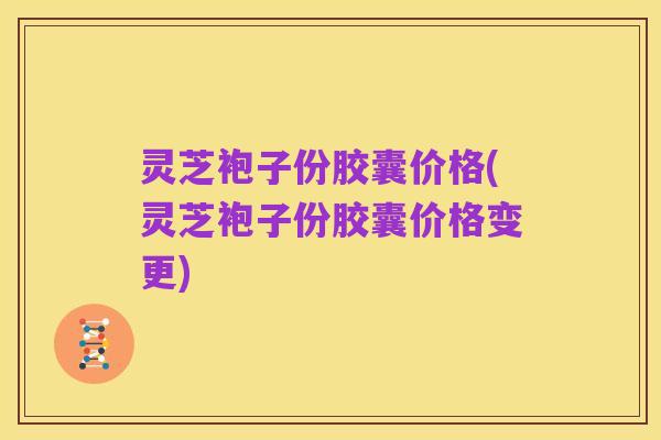 灵芝袍子份胶囊价格(灵芝袍子份胶囊价格变更)