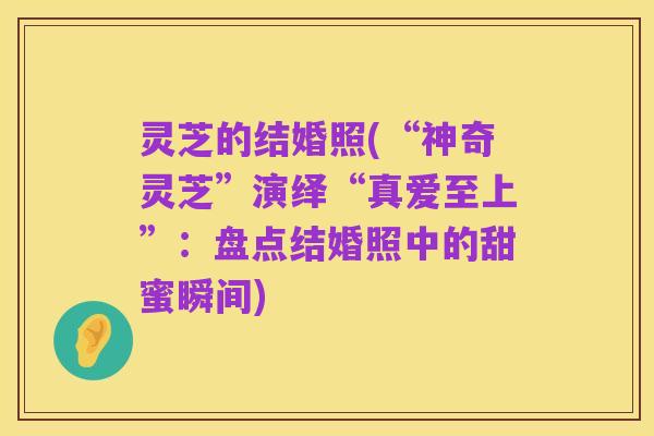 灵芝的结婚照(“神奇灵芝”演绎“真爱至上”：盘点结婚照中的甜蜜瞬间)