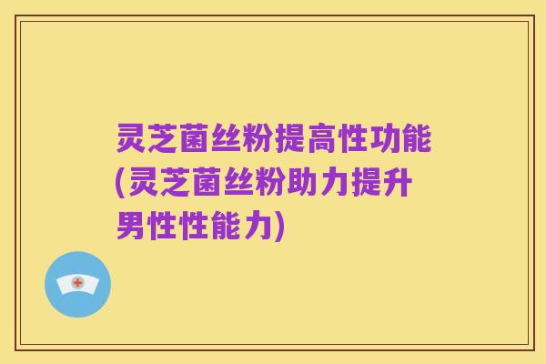 灵芝菌丝粉提高性功能(灵芝菌丝粉助力提升男性性能力)