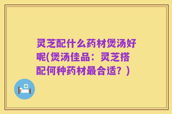 灵芝配什么药材煲汤好呢(煲汤佳品:灵芝搭配何种药材最合适?)