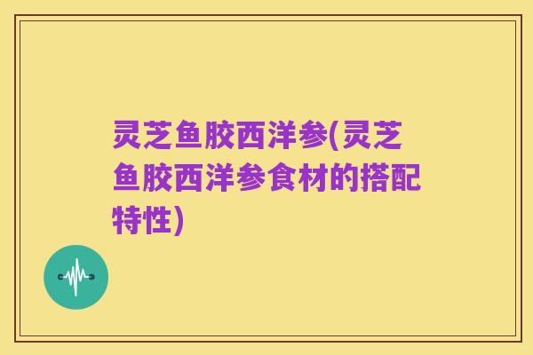 灵芝鱼胶西洋参(灵芝鱼胶西洋参食材的搭配特性)