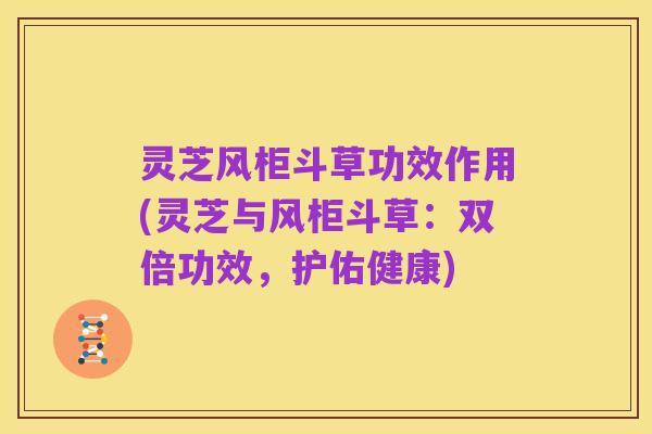 灵芝风柜斗草功效作用(灵芝与风柜斗草:双倍功效,护佑健康)
