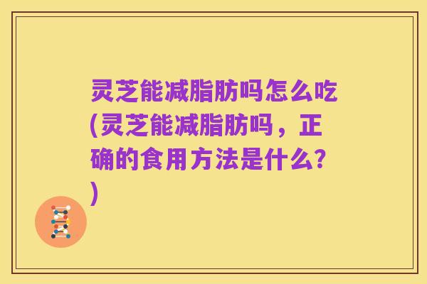 灵芝能减脂肪吗怎么吃(灵芝能减脂肪吗,正确的食用方法是什么?)