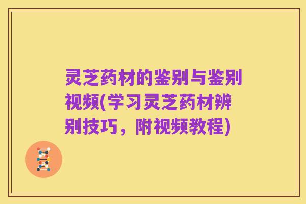 灵芝药材的鉴别与鉴别视频(学习灵芝药材辨别技巧,附视频教程)