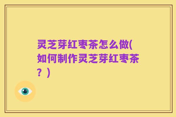 灵芝芽红枣茶怎么做(如何制作灵芝芽红枣茶？)