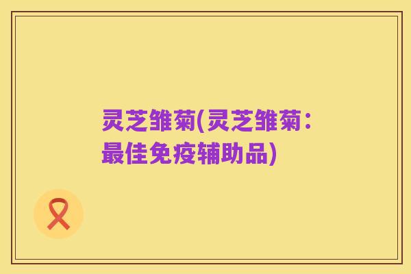 灵芝雏菊(灵芝雏菊:最佳免疫辅助品)