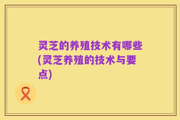 灵芝的养殖技术有哪些(灵芝养殖的技术与要点)
