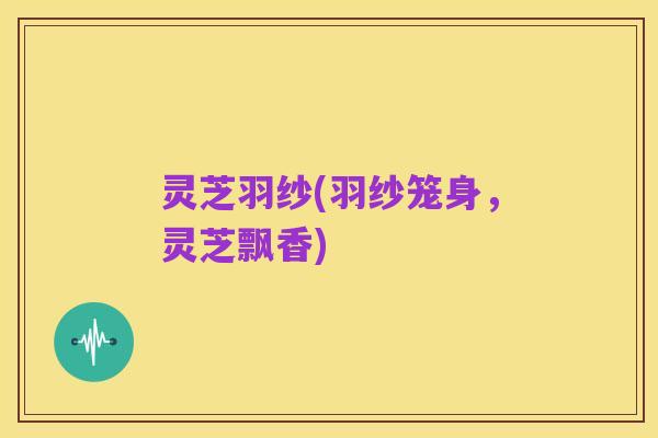 灵芝羽纱(羽纱笼身,灵芝飘香)
