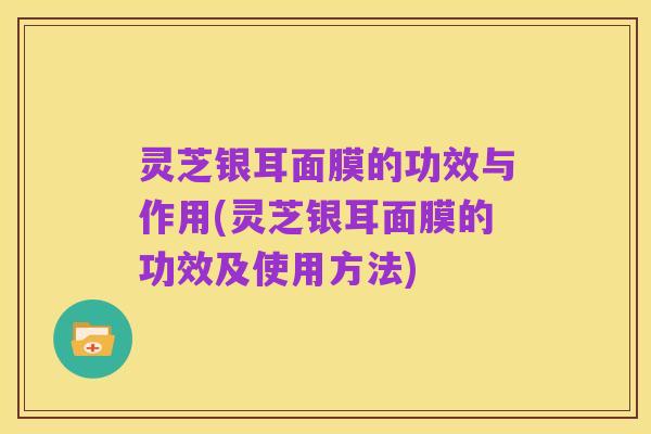 灵芝银耳面膜的功效与作用(灵芝银耳面膜的功效及使用方法)