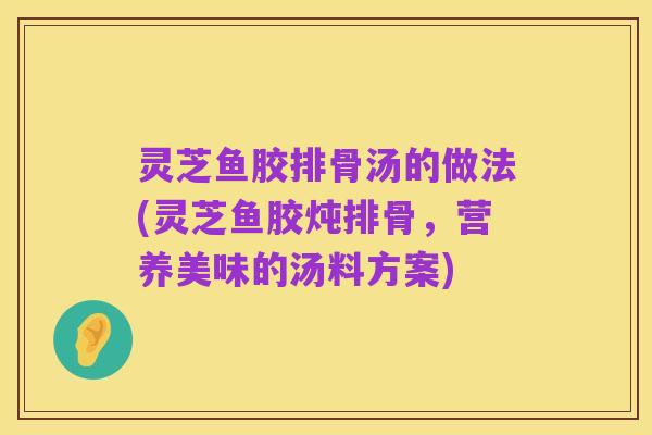 灵芝鱼胶排骨汤的做法(灵芝鱼胶炖排骨,营养美味的汤料方案)