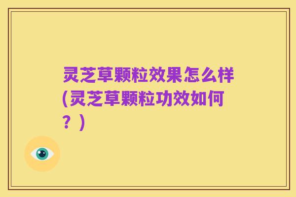 灵芝草颗粒效果怎么样(灵芝草颗粒功效如何?)