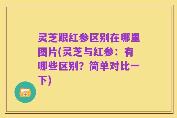 灵芝跟红参区别在哪里图片(灵芝与红参:有哪些区别?简单对比一下)