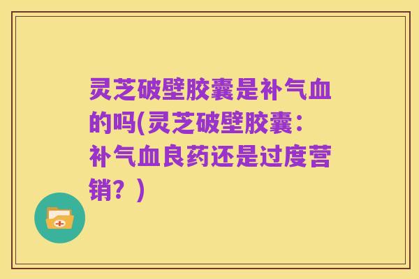 灵芝破壁胶囊是补气血的吗(灵芝破壁胶囊:补气血良药还是过度营销?)